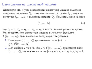 Вычисления на шахматной машине
Определение. Пусть в некоторой шахматной машине выделено
начальное состояние Sb , заключительное состояние Se , входные
регистры Ii1 , . . . , Iik и выходной регистр Oj . Поместим коня на поле
r1 , . . . , rn

(∗)

где rb = 1, ri1 = x1 ,. . . , rik = xk , а все остальные регистры пусты.
Мы говорим, что шахматная машина вычисляет функцию
F (x1 , . . . , xk ), если выполены следующие три условия.
1. Если поле r1 , . . . , rn достижимо с поля (∗), то
rj ≤ F (x1 , . . . , xk )
2. Для любого y такого, что y ≤ F (x1 , . . . , xk ), существует поле
r1 , . . . , rn , достижимое с поля (∗) и такое, что rj = y , re = 1.

 