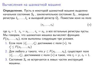 Вычисления на шахматной машине
Определение. Пусть в некоторой шахматной машине выделено
начальное состояние Sb , заключительное состояние Se , входные
регистры Ii1 , . . . , Iik и выходной регистр Oj . Поместим коня на поле
r1 , . . . , rn

(∗)

где rb = 1, ri1 = x1 ,. . . , rik = xk , а все остальные регистры пусты.
Мы говорим, что шахматная машина вычисляет функцию
F (x1 , . . . , xk ), если выполены следующие три условия.
1. Если поле r1 , . . . , rn достижимо с поля (∗), то
rj ≤ F (x1 , . . . , xk )
2. Для любого y такого, что y ≤ F (x1 , . . . , xk ), существует поле
r1 , . . . , rn , достижимое с поля (∗) и такое, что rj = y , re = 1.
3. Состояние Se не встречается в левых частях инструкций
машины.

 