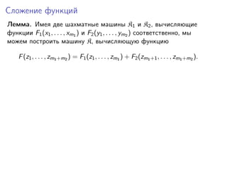 Сложение функций
Лемма. Имея две шахматные машины K1 и K2 , вычисляющие
функции F1 (x1 , . . . , xm1 ) и F2 (y1 , . . . , ym2 ) соответственно, мы
можем построить машину K, вычисляющую функцию
F (z1 , . . . , zm1 +m2 ) = F1 (z1 , . . . , zm1 ) + F2 (zm1 +1 , . . . , zm1 +m2 ).

 
