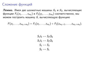 Сложение функций
Лемма. Имея две шахматные машины K1 и K2 , вычисляющие
функции F1 (x1 , . . . , xm1 ) и F2 (y1 , . . . , ym2 ) соответственно, мы
можем построить машину K, вычисляющую функцию
F (z1 , . . . , zm1 +m2 ) = F1 (z1 , . . . , zm1 ) + F2 (zm1 +1 , . . . , zm1 +m2 ).

S1 I4

S2 O6

S1 I5

S2 O6

S1

S3

S2

S1

 