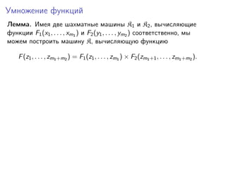 Умножение функций
Лемма. Имея две шахматные машины K1 и K2 , вычисляющие
функции F1 (x1 , . . . , xm1 ) и F2 (y1 , . . . , ym2 ) соответственно, мы
можем построить машину K, вычисляющую функцию
F (z1 , . . . , zm1 +m2 ) = F1 (z1 , . . . , zm1 ) × F2 (zm1 +1 , . . . , zm1 +m2 ).

 