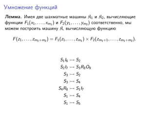 Умножение функций
Лемма. Имея две шахматные машины K1 и K2 , вычисляющие
функции F1 (x1 , . . . , xm1 ) и F2 (y1 , . . . , ym2 ) соответственно, мы
можем построить машину K, вычисляющую функцию
F (z1 , . . . , zm1 +m2 ) = F1 (z1 , . . . , zm1 ) × F2 (zm1 +1 , . . . , zm1 +m2 ).

S1 I6

S2

S2 I7

S3 R8 O9

S3

S2

S3

S4

S4 R8

S1 I7

S1

S4

S1

S5

 