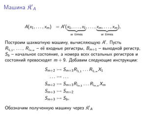 Машина K A
A(x1 , . . . , xm ) = A (x1 , . . . , x1 , . . . , xm , . . . , xm ),
w times

w times

Построим шахматную машину, вычисляющую A . Пусть
Ri1,1 , . . . , Rim,w – её входные регистры, Bm+1 – выходной регистр,
Sb – начальное состояние, а номера всех остальных регистров и
состояний превосходят m + 9. Добавим следующие инструкции:
Sm+2
...

Sm+3 Ri1,1 . . . Ri1,w X1
...

Sm+2

Sm+3 Rim,1 . . . Rim,w Xm

Sm+3

Sm+2

Sm+3

Sb ,

Обозначим полученную машину через K A

 