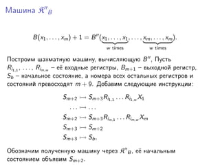 Машина K

B

B(x1 , . . . , xm ) + 1 = B (x1 , . . . , x1 , . . . , xm , . . . , xm ).
w times

w times

Построим шахматную машину, вычисляющую B , Пусть
Ri1,1 , . . . , Rim,w – её входные регистры, Bm+1 – выходной регистр,
Sb – начальное состояние, а номера всех остальных регистров и
состояний превосходят m + 9. Добавим следующие инструкции:
Sm+2
...

Sm+3 Ri1,1 . . . Ri1,w X1
...

Sm+2

Sm+3 Rim,1 . . . Rim,w Xm

Sm+3

Sm+2

Sm+3

Sb ,

Обозначим полученную машину через K
состоянием объявим Sm+2 .

B,

её начальным

 