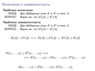 Включение и эквивалентность
Проблема включения
ВХОД: Два обобщеных коня K и K и поле A
ВОПРОС: Верно ли, что K (A) ⊇ K (A)
Проблема эквивалентности
ВХОД: Два обобщеных коня K и K и поле A
ВОПРОС: Верно ли, что K (A) = K (A)
K (A) = K (A) ⇐⇒ K (A) ⊇ K (A) ∧ K (A) ⊇ K (A)

K (r1 , . . . , rn ) ⊇ K (r1 , . . . , rn ) ⇐⇒
⇐⇒ K (r1 , . . . , rn ) = K (r1 , . . . , rn ) ∪ K (r1 , . . . , rn )
K(r1 , . . . , rn ) = K (r1 , . . . , rn ) ∪ K (r1 , . . . , rn )

 