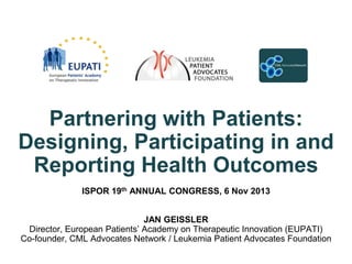 Partnering with Patients:
Designing, Participating in and
Reporting Health Outcomes
ISPOR 19th ANNUAL CONGRESS, 6 Nov 2013

JAN GEISSLER
Director, European Patients’ Academy on Therapeutic Innovation (EUPATI)
Co-founder, CML Advocates Network / Leukemia Patient Advocates Foundation

 