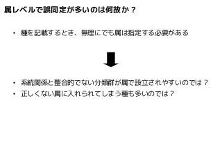 属レベルで誤同定が多いのは何故か? 
● 種を記載するとき、無理にでも属は指定する必要がある 
● 系統関係と整合的でない分類群が属で設立されやすいのでは? 
● 正しくない属に入れられてしまう種も多いのでは? 
 