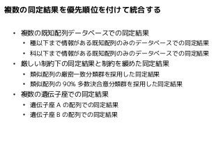 複数の同定結果を優先順位を付けて統合する 
● 複数の既知配列データベースでの同定結果 
● 種以下まで情報がある既知配列のみのデータベースでの同定結果 
● 科以下まで情報がある既知配列のみのデータベースでの同定結果 
● 厳しい制約下の同定結果と制約を緩めた同定結果 
● 類似配列の厳密一致分類群を採用した同定結果 
● 類似配列の90% 多数決合意分類群を採用した同定結果 
● 複数の遺伝子座での同定結果 
● 遺伝子座A の配列での同定結果 
● 遺伝子座B の配列での同定結果 
 