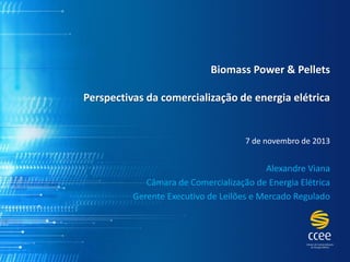 BiomassPower & PelletsPerspectivas da comercialização de energia elétrica 
7 de novembrode 2013 
Alexandre Viana 
Câmara de Comercialização de Energia Elétrica 
Gerente Executivo de Leilões e Mercado Regulado  