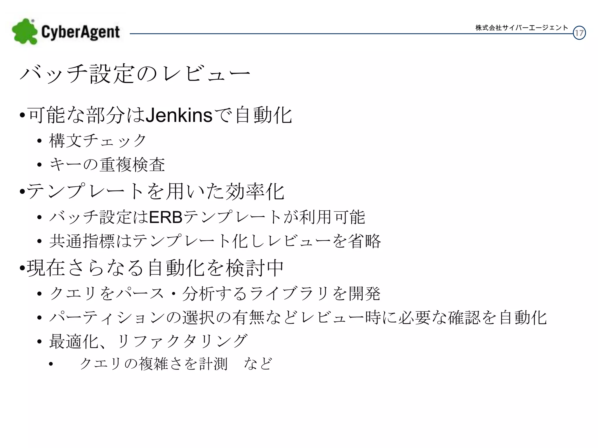 株式会社サイバーエージェント

バッチ設定のレビュー
•可能な部分はJenkinsで自動化
• 構文チェック
• キーの重複検査

•テンプレートを用いた効率化
• バッチ設定はERBテンプレートが利用可能
• 共通指標はテンプレート化しレビューを省略

•現在さらなる自動化を検討中
• クエリをパース・分析するライブラリを開発
• パーティションの選択の有無などレビュー時に必要な確認を自動化
• 最適化、リファクタリング
•

クエリの複雑さを計測 など

17

 