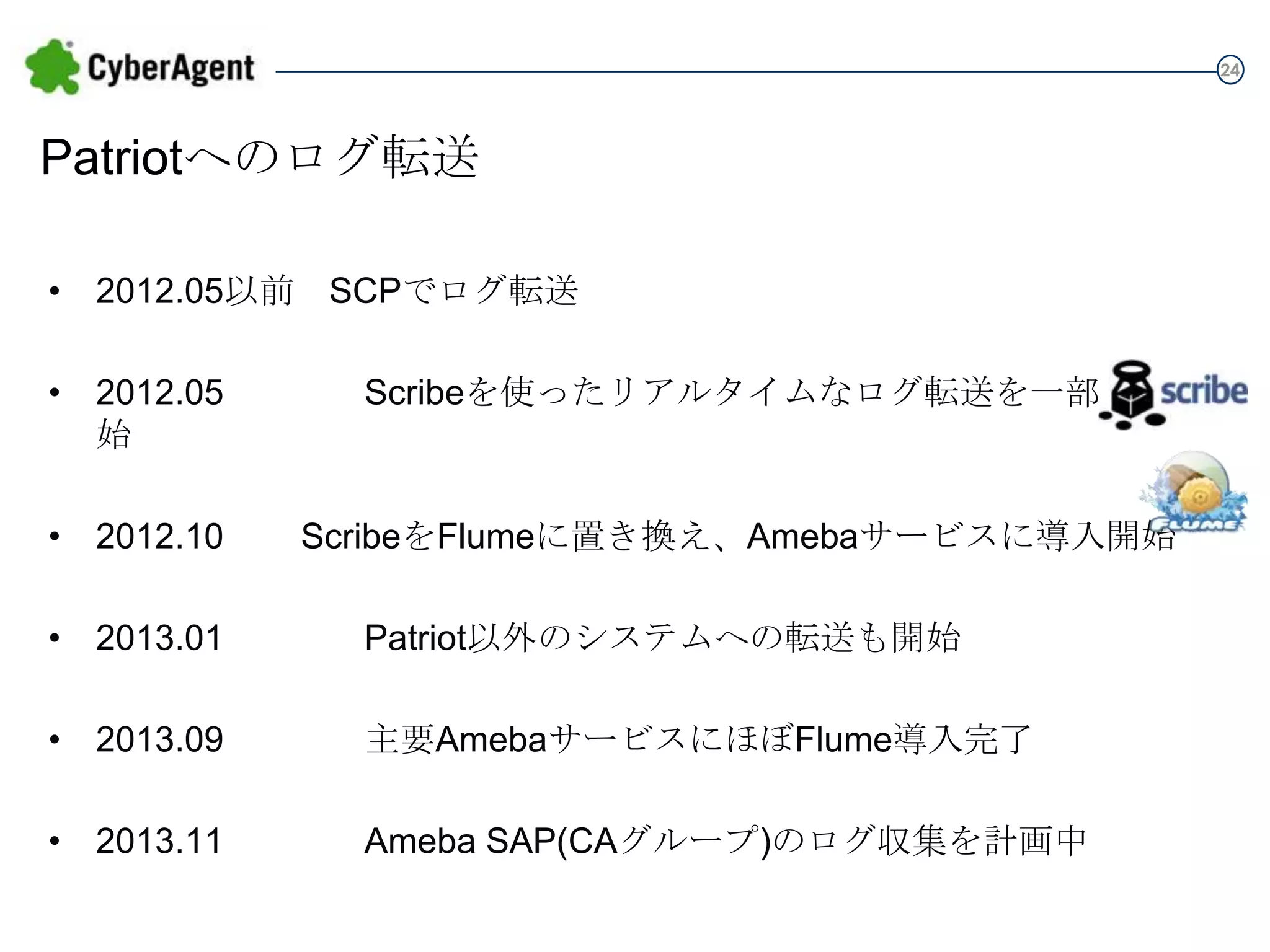 24

Patriotへのログ転送
• 2012.05以前 SCPでログ転送

• 2012.05

Scribeを使ったリアルタイムなログ転送を一部で開始

• 2012.10

ScribeをFlumeに置き換え、Amebaサービスに導入開始

• 2013.01

Patriot以外のシステムへの転送も開始

• 2013.09

主要AmebaサービスにほぼFlume導入完了

• 2013.11

Ameba SAP(CAグループ)のログ収集を計画中

 