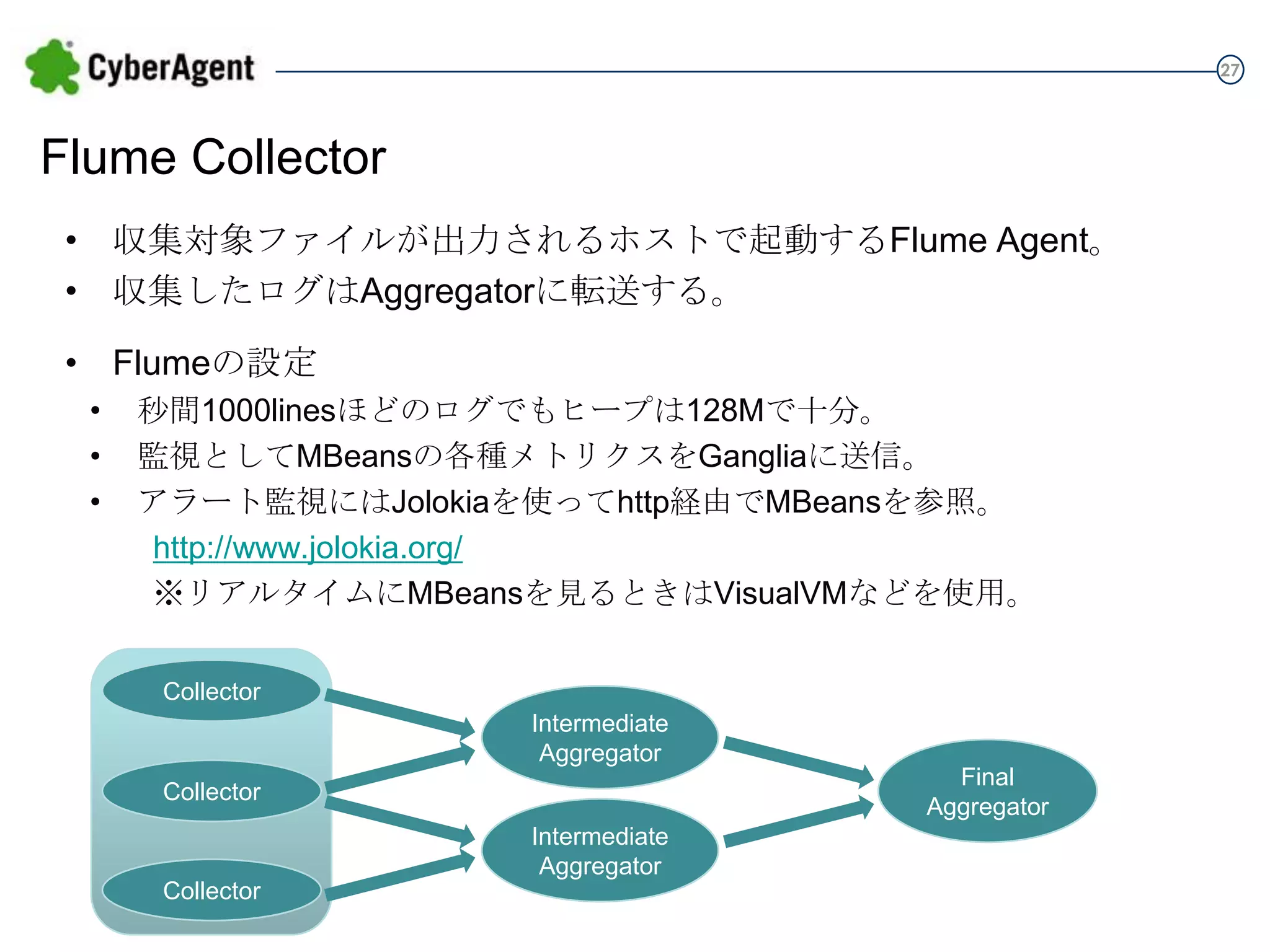 27

Flume Collector
• 収集対象ファイルが出力されるホストで起動するFlume Agent。
• 収集したログはAggregatorに転送する。

• Flumeの設定
•
•
•

秒間1000linesほどのログでもヒープは128Mで十分。
監視としてMBeansの各種メトリクスをGangliaに送信。
アラート監視にはJolokiaを使ってhttp経由でMBeansを参照。
http://www.jolokia.org/
※リアルタイムにMBeansを見るときはVisualVMなどを使用。
Collector
Intermediate
Aggregator
Collector
Intermediate
Aggregator
Collector

Final
Aggregator

 