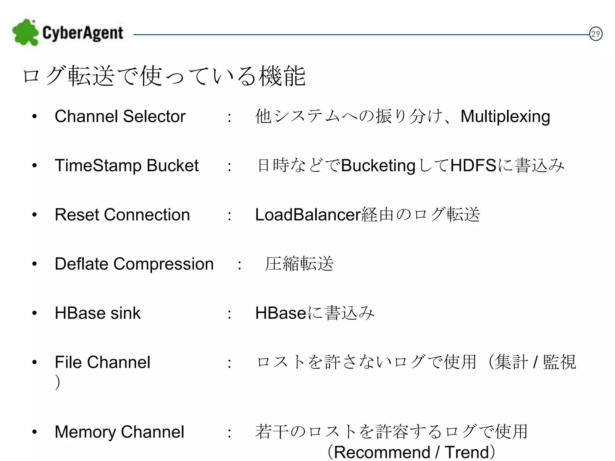 29

ログ転送で使っている機能
• Channel Selector

： 他システムへの振り分け、Multiplexing

• TimeStamp Bucket

： 日時などでBucketingしてHDFSに書込み

• Reset Connection

： LoadBalancer経由のログ転送

• Deflate Compression ： 圧縮転送
• HBase sink

： HBaseに書込み

• File Channel

： ロストを許さないログで使用（集計 / 監視）

• Memory Channel

： 若干のロストを許容するログで使用
（Recommend / Trend）

 