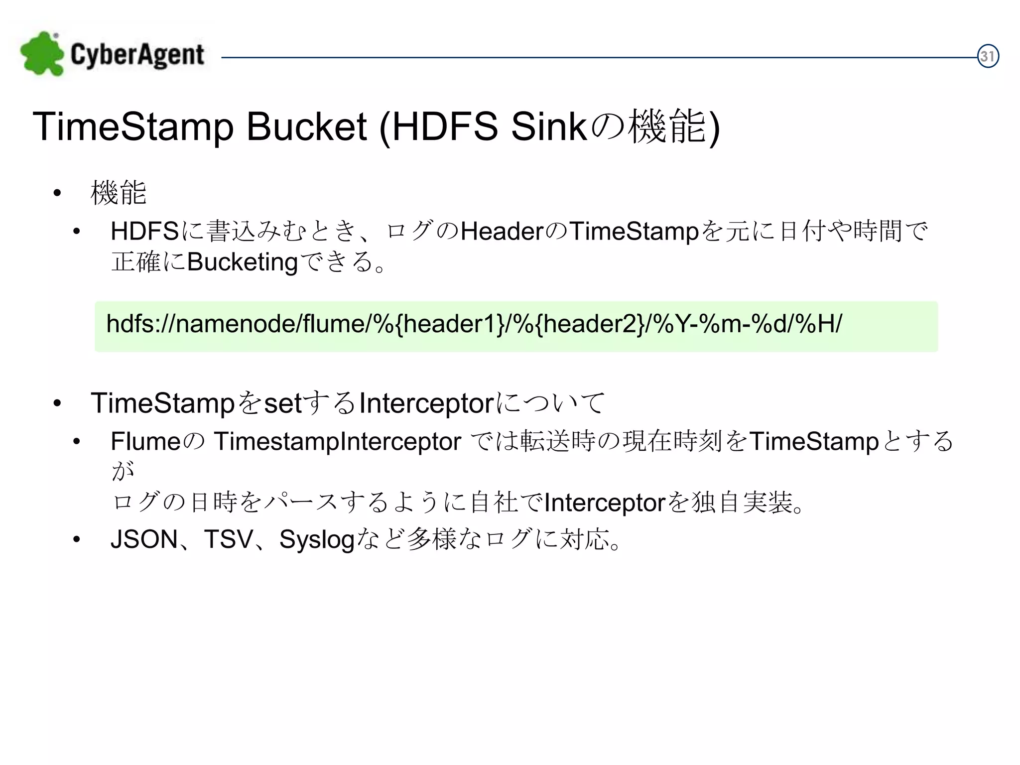 31

TimeStamp Bucket (HDFS Sinkの機能)
• 機能
•

HDFSに書込みむとき、ログのHeaderのTimeStampを元に日付や時間で
正確にBucketingできる。
hdfs://namenode/flume/%{header1}/%{header2}/%Y-%m-%d/%H/

• TimeStampをsetするInterceptorについて
•
•

Flumeの TimestampInterceptor では転送時の現在時刻をTimeStampとするが
ログの日時をパースするように自社でInterceptorを独自実装。
JSON、TSV、Syslogなど多様なログに対応。

 