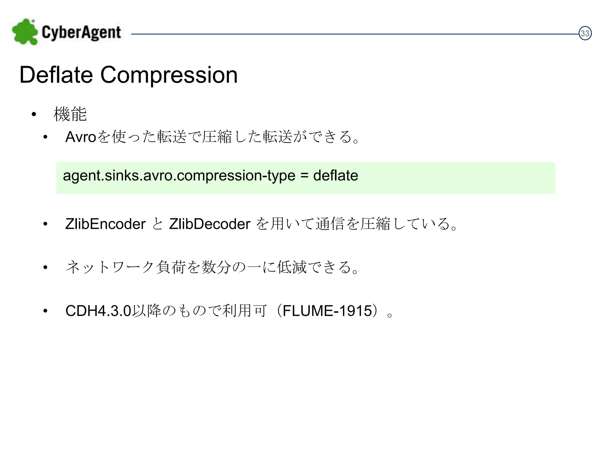 33

Deflate Compression
• 機能
•

Avroを使った転送で圧縮した転送ができる。
agent.sinks.avro.compression-type = deflate

•

ZlibEncoder と ZlibDecoder を用いて通信を圧縮している。

•

ネットワーク負荷を数分の一に低減できる。

•

CDH4.3.0以降のもので利用可（FLUME-1915）。

 