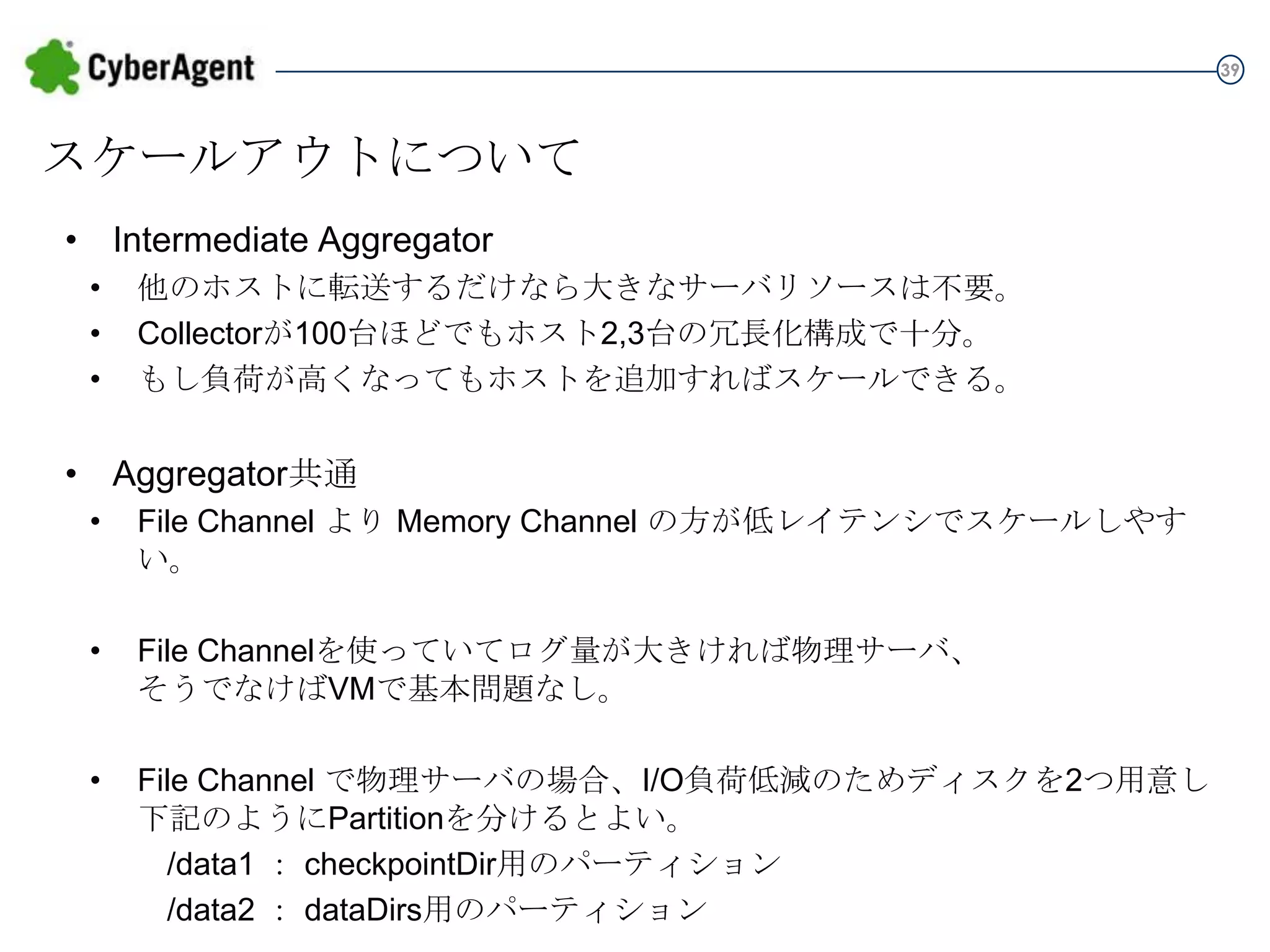 39

スケールアウトについて
• Intermediate Aggregator
•
•
•

他のホストに転送するだけなら大きなサーバリソースは不要。
Collectorが100台ほどでもホスト2,3台の冗長化構成で十分。
もし負荷が高くなってもホストを追加すればスケールできる。

• Aggregator共通
•

File Channel より Memory Channel の方が低レイテンシでスケールしやすい。

•

File Channelを使っていてログ量が大きければ物理サーバ、
そうでなけばVMで基本問題なし。

•

File Channel で物理サーバの場合、I/O負荷低減のためディスクを2つ用意し
下記のようにPartitionを分けるとよい。
/data1 ： checkpointDir用のパーティション
/data2 ： dataDirs用のパーティション

 