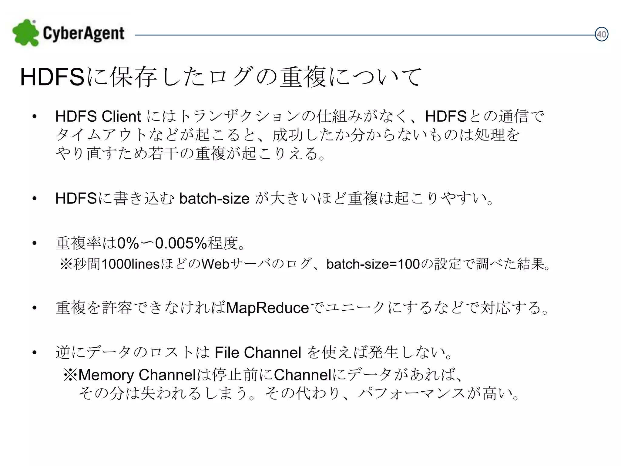 40

HDFSに保存したログの重複について
•

HDFS Client にはトランザクションの仕組みがなく、HDFSとの通信で
タイムアウトなどが起こると、成功したか分からないものは処理を
やり直すため若干の重複が起こりえる。

•

HDFSに書き込む batch-size が大きいほど重複は起こりやすい。

•

重複率は0%〜0.005%程度。
※秒間1000linesほどのWebサーバのログ、batch-size=100の設定で調べた結果。

•

重複を許容できなければMapReduceでユニークにするなどで対応する。

•

逆にデータのロストは File Channel を使えば発生しない。
※Memory Channelは停止前にChannelにデータがあれば、
その分は失われるしまう。その代わり、パフォーマンスが高い。

 