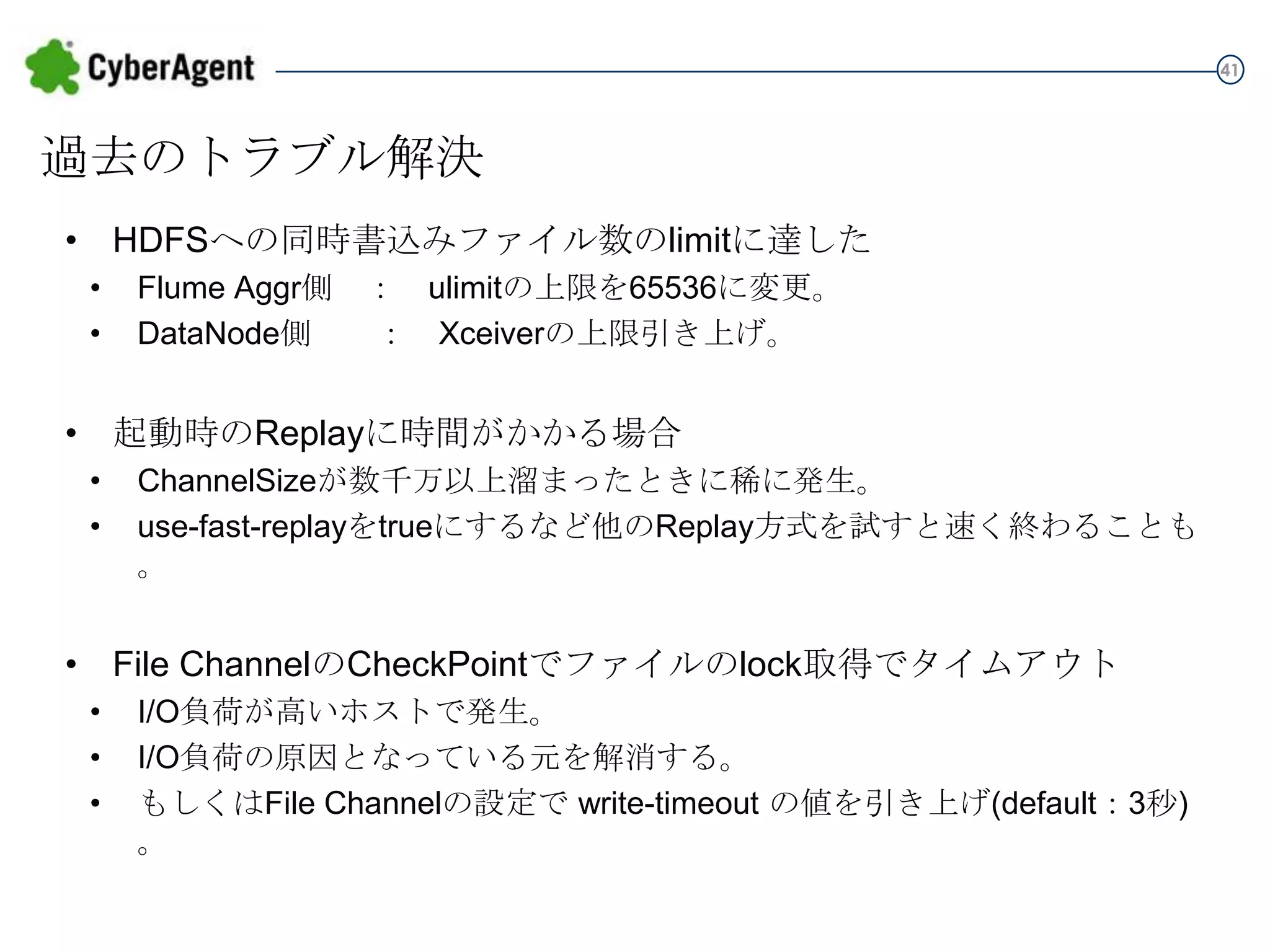 41

過去のトラブル解決
• HDFSへの同時書込みファイル数のlimitに達した
•
•

Flume Aggr側 ： ulimitの上限を65536に変更。
DataNode側 ： Xceiverの上限引き上げ。

• 起動時のReplayに時間がかかる場合
•
•

ChannelSizeが数千万以上溜まったときに稀に発生。
use-fast-replayをtrueにするなど他のReplay方式を試すと速く終わることも。

• File ChannelのCheckPointでファイルのlock取得でタイムアウト
•
•
•

I/O負荷が高いホストで発生。
I/O負荷の原因となっている元を解消する。
もしくはFile Channelの設定で write-timeout の値を引き上げ(default：3秒)。

 