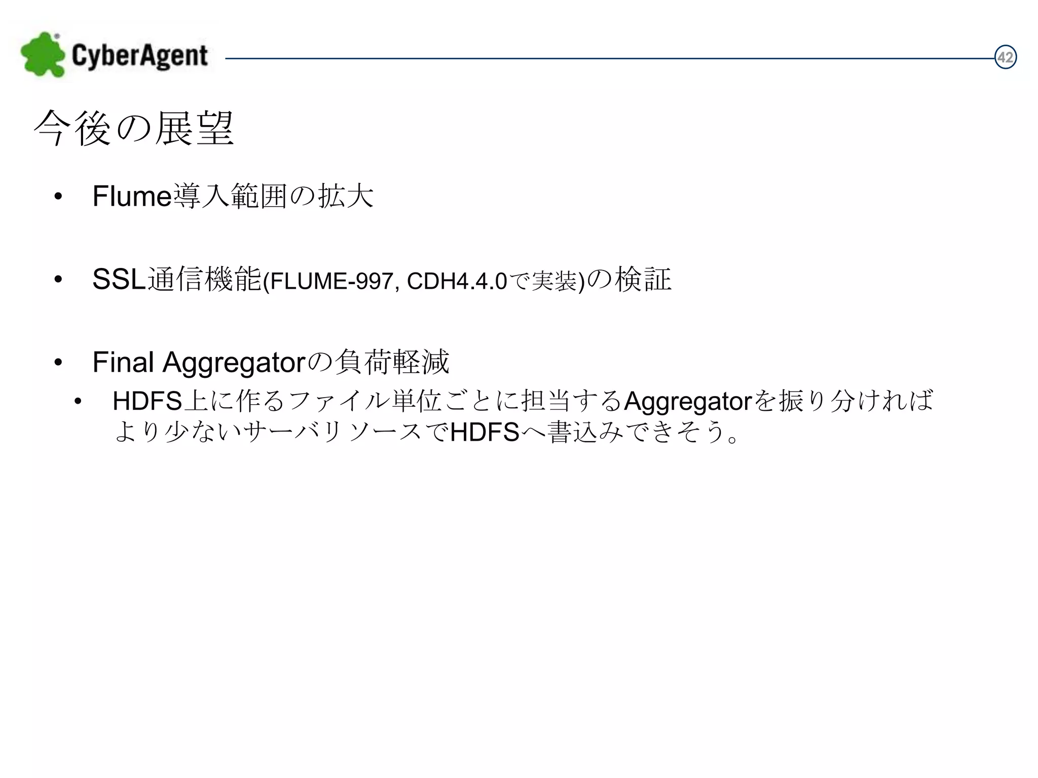 42

今後の展望
• Flume導入範囲の拡大
• SSL通信機能(FLUME-997, CDH4.4.0で実装)の検証
• Final Aggregatorの負荷軽減
•

HDFS上に作るファイル単位ごとに担当するAggregatorを振り分ければ
より少ないサーバリソースでHDFSへ書込みできそう。

 
