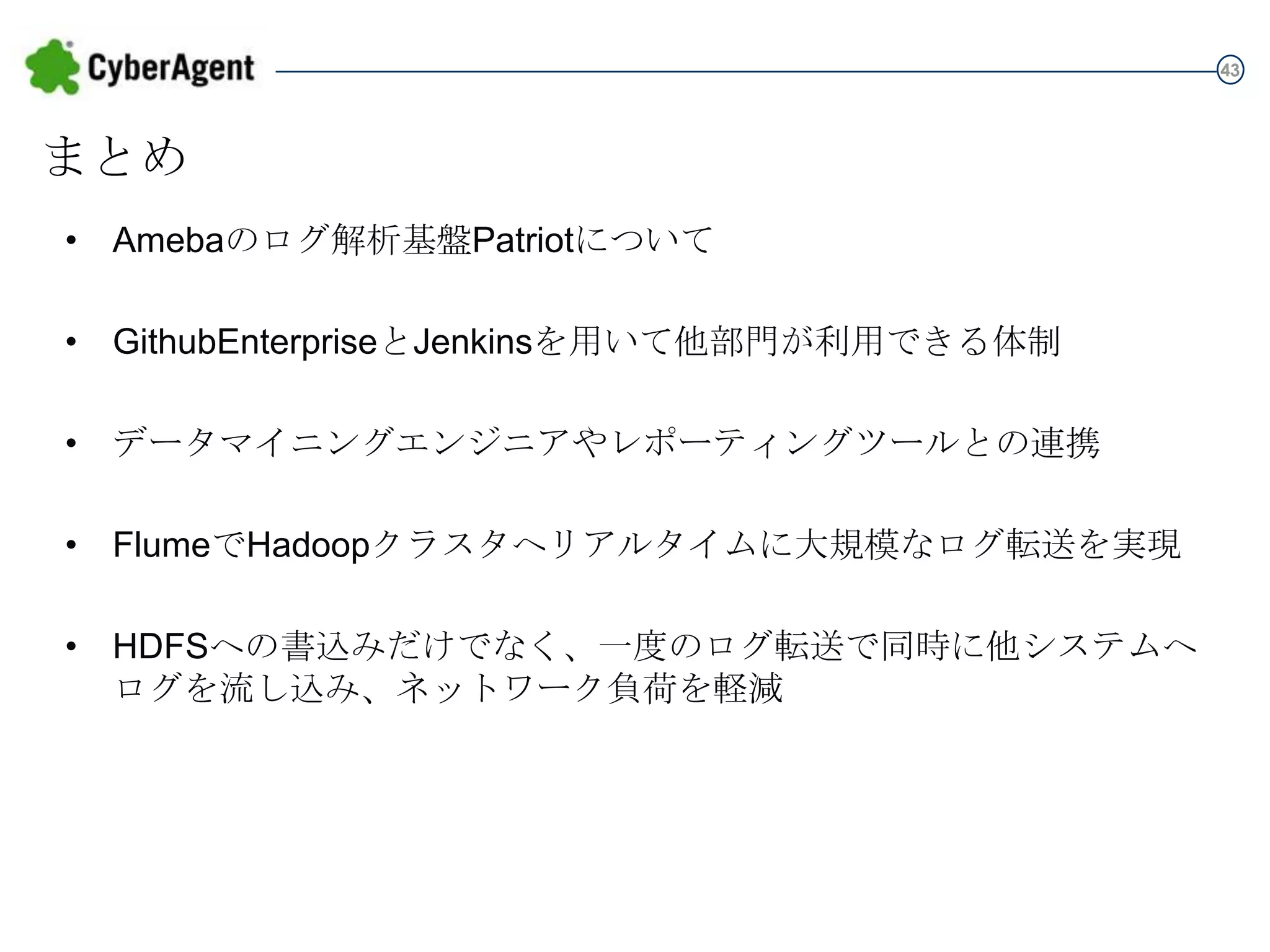 43

まとめ
• Amebaのログ解析基盤Patriotについて
• GithubEnterpriseとJenkinsを用いて他部門が利用できる体制
• データマイニングエンジニアやレポーティングツールとの連携

• FlumeでHadoopクラスタへリアルタイムに大規模なログ転送を実現
• HDFSへの書込みだけでなく、一度のログ転送で同時に他システムへ
ログを流し込み、ネットワーク負荷を軽減

 