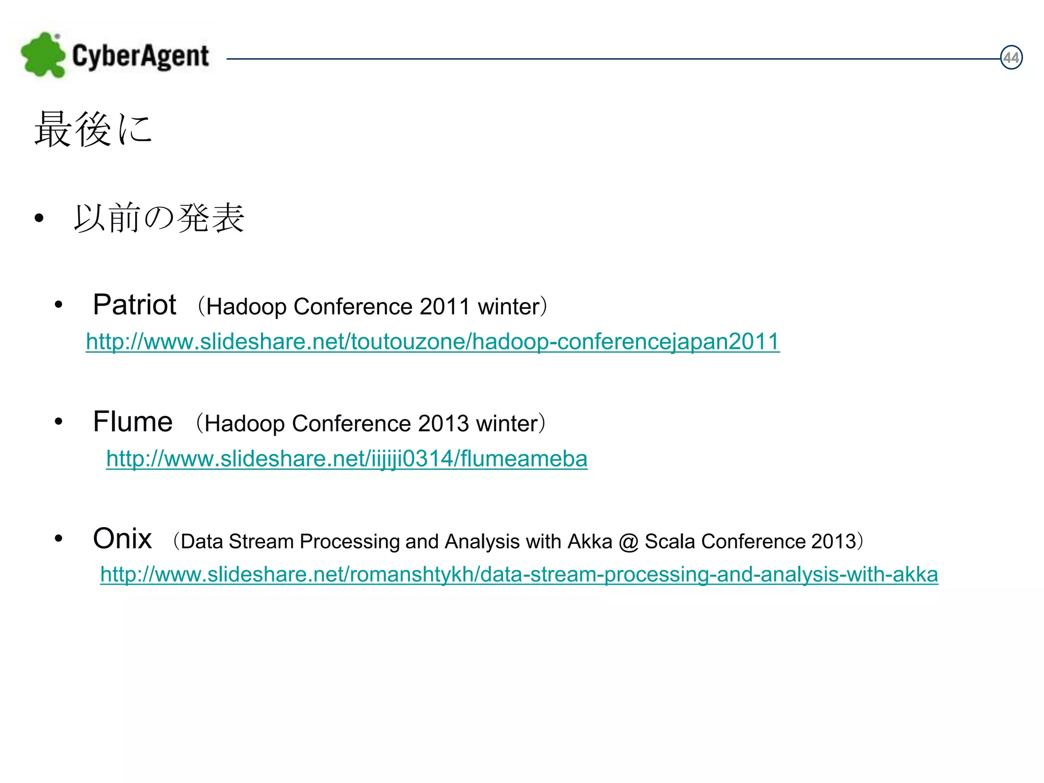44

最後に
• 以前の発表
• Patriot （Hadoop Conference 2011 winter）
http://www.slideshare.net/toutouzone/hadoop-conferencejapan2011

• Flume

（Hadoop Conference 2013 winter）
http://www.slideshare.net/iijiji0314/flumeameba

• Onix

（Data Stream Processing and Analysis with Akka @ Scala Conference 2013）

http://www.slideshare.net/romanshtykh/data-stream-processing-and-analysis-with-akka

 