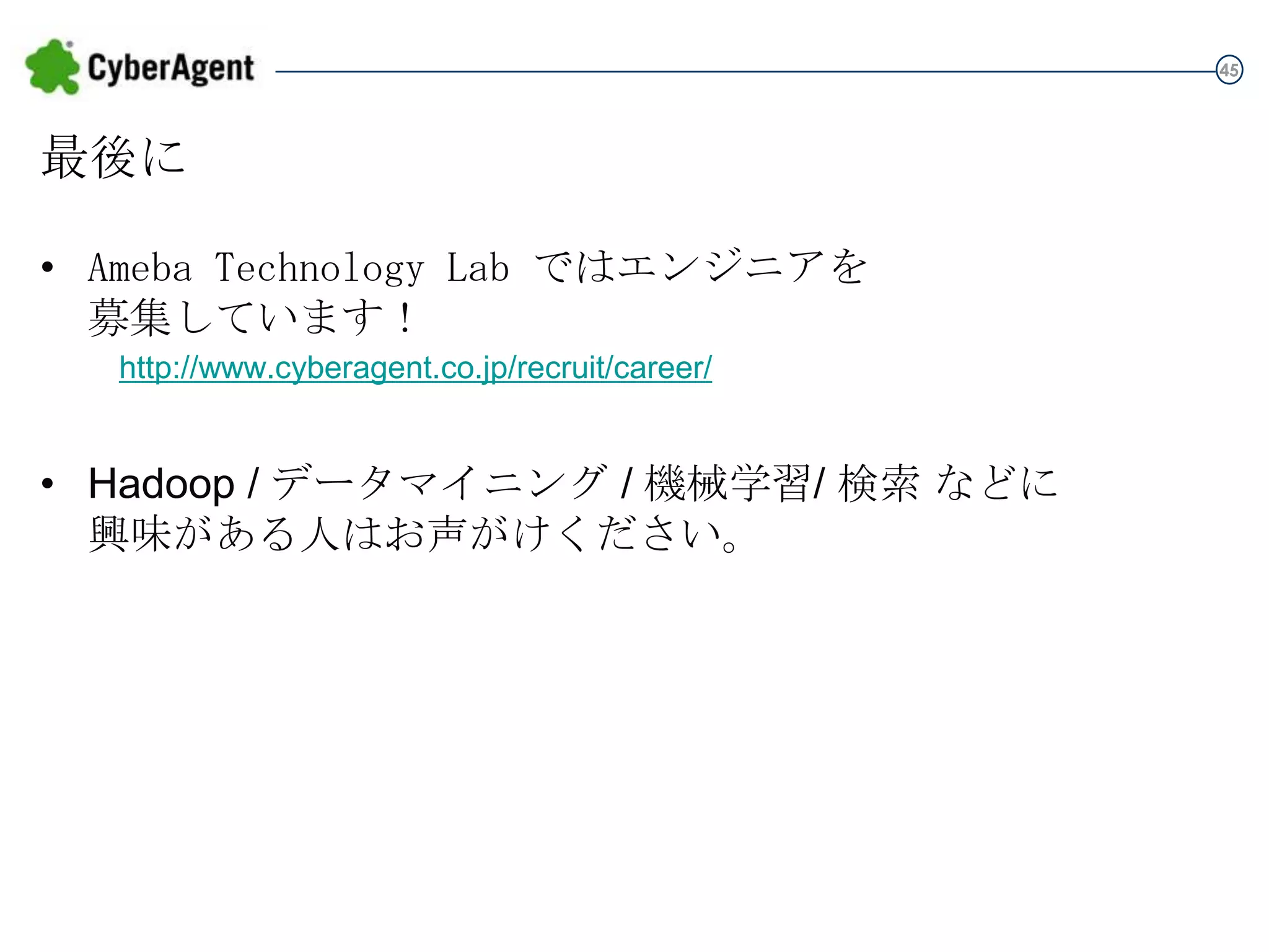 45

最後に
• Ameba Technology Lab ではエンジニアを
募集しています！
http://www.cyberagent.co.jp/recruit/career/

• Hadoop / データマイニング / 機械学習/ 検索 などに
興味がある人はお声がけください。

 