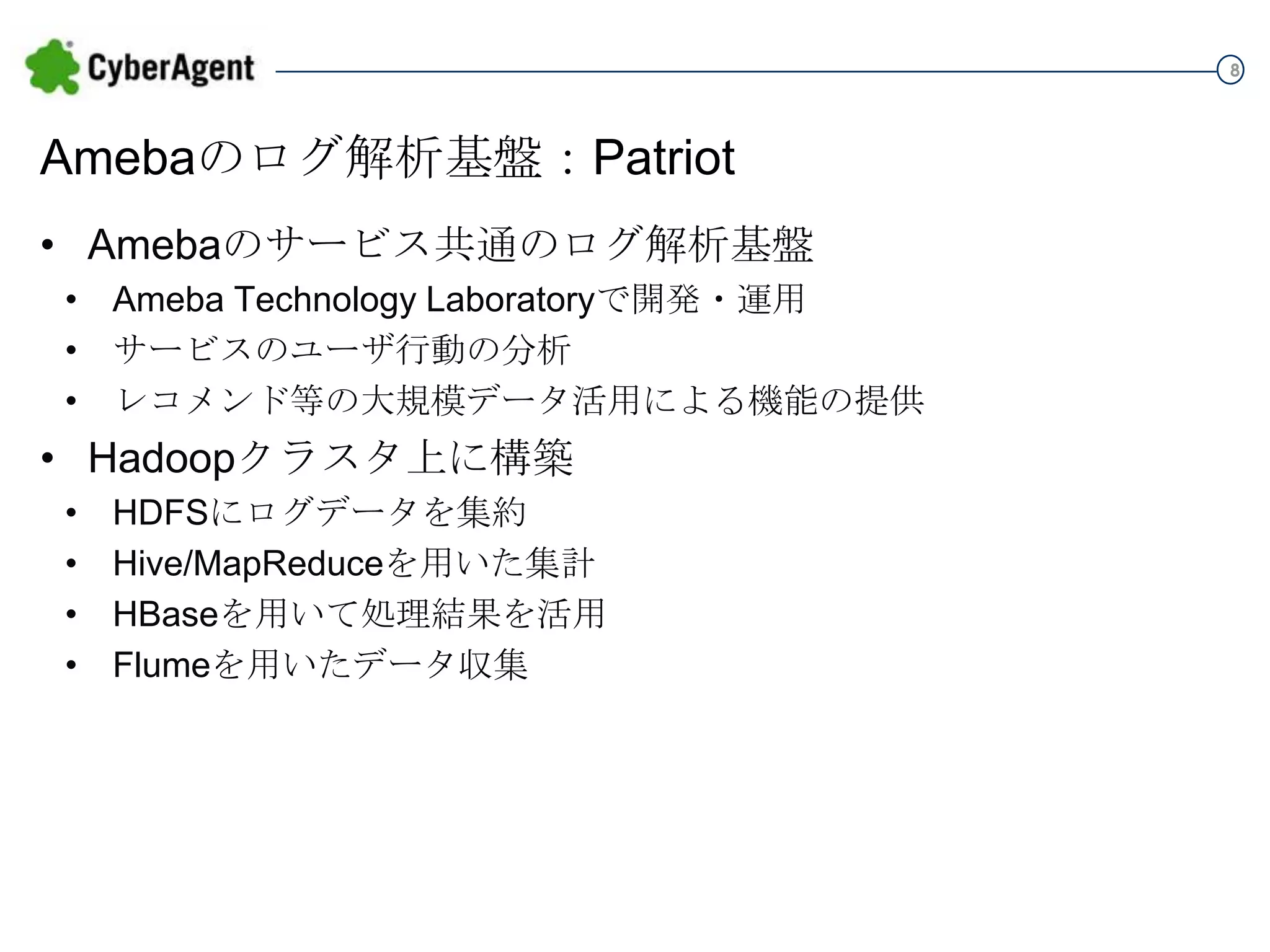 8

Amebaのログ解析基盤：Patriot
• Amebaのサービス共通のログ解析基盤
• Ameba Technology Laboratoryで開発・運用
• サービスのユーザ行動の分析
• レコメンド等の大規模データ活用による機能の提供

• Hadoopクラスタ上に構築
•
•
•
•

HDFSにログデータを集約
Hive/MapReduceを用いた集計
HBaseを用いて処理結果を活用
Flumeを用いたデータ収集

 