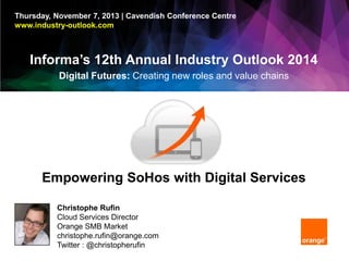 Thursday, November 7, 2013 | Cavendish Conference Centre
www.industry-outlook.com

Informa’s 12th Annual Industry Outlook 2014
Digital Futures: Creating new roles and value chains

Empowering SoHos with Digital Services
Christophe Rufin
Cloud Services Director
Orange SMB Market
christophe.rufin@orange.com
Twitter : @christopherufin

 