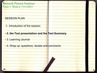 Research Process Seminar:
Term 1. Week 6, 7/11/2013

SESSION PLAN
-1. Introduction of the session
- 2. the Text presentation and the Text Summary
- 3. Learning Journal
- 4. Wrap up: questions, doubts and comments

 