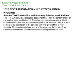 Research Process Seminar:
Term 1. Week 6, 7/11/2013

2.THE TEXT PRESENTATION AND THE TEXT SUMMARY
PHOT20118
Seminar Text Presentation and Summary Submission Guidelines
The Text Summary is an assessed assignment based on the content of one of
the seminar texts read in term 1. There is a text for each seminar which all
students should read and make notes on prior to the seminar. Central to each
seminar is a presentation of the selected text by a group of two to four
students. All students participate in one of these groups during term 1 as
there is an assessment criteria associated with the presentation itself.

 