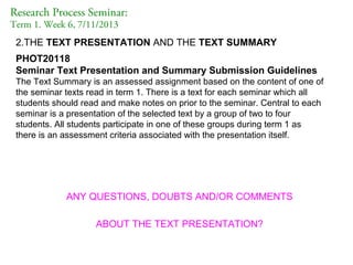 Research Process Seminar:
Term 1. Week 6, 7/11/2013

2.THE TEXT PRESENTATION AND THE TEXT SUMMARY
PHOT20118
Seminar Text Presentation and Summary Submission Guidelines
The Text Summary is an assessed assignment based on the content of one of
the seminar texts read in term 1. There is a text for each seminar which all
students should read and make notes on prior to the seminar. Central to each
seminar is a presentation of the selected text by a group of two to four
students. All students participate in one of these groups during term 1 as
there is an assessment criteria associated with the presentation itself.

ANY QUESTIONS, DOUBTS AND/OR COMMENTS
ABOUT THE TEXT PRESENTATION?

 