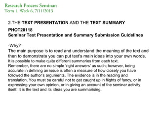 Research Process Seminar:
Term 1. Week 6, 7/11/2013

2.THE TEXT PRESENTATION AND THE TEXT SUMMARY
PHOT20118
Seminar Text Presentation and Summary Submission Guidelines
-Why?
The main purpose is to read and understand the meaning of the text and
then to demonstrate you can put text's main ideas into your own words.
It is possible to make quite different summaries from each text.
Remember, there are no simple ‘right answers’ as such; however, being
accurate in defining an issue is often a measure of how closely you have
followed the author’s arguments. The evidence is in the reading and
translation. You must be careful not to get caught up in flights of fancy, or in
expressing your own opinion, or in giving an account of the seminar activity
itself. It is the text and its ideas you are summarising.

 