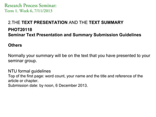 Research Process Seminar:
Term 1. Week 6, 7/11/2013

2.THE TEXT PRESENTATION AND THE TEXT SUMMARY
PHOT20118
Seminar Text Presentation and Summary Submission Guidelines
Others
Normally your summary will be on the text that you have presented to your
seminar group.
NTU formal guidelines
Top of the first page: word count, your name and the title and reference of the
article or chapter.
Submission date: by noon, 6 December 2013.

 
