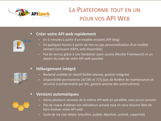 LA PLATEFORME TOUT EN UN
POUR VOS API WEB
 Créer votre API web rapidement
– En 5 minutes à partir d’un modèle existant (API blog)
– En quelques heures à partir de rien ou par personnalisation d’un modèle
existant (annuaire d’APIs web disponible)
– Pas de verrou grâce à une fondation open source (Restlet Framework) et un
export du code de votre API web possible

 Hébergement intégré
– Backend scalable et réactif (faible latence, gestion intégrée)
– Disponibilité permanente 24/24h et 7/7j (pas de fenêtre de maintenance) et
sécurisé (confidentialité par SSL, gestion précise des autorisations)

 Versions automatiques
– Gérez plusieurs versions de la même API web en parallèle, sans aucun surcoût
– Pas de risque d’aliéner vos utilisateurs actuels tout en vous laissant libre de
faire évoluer votre API web
– Cycle de vie clair (états: brouillon, publié, déprécié, archivé, supprimé)

 