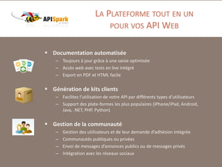 LA PLATEFORME TOUT EN UN
POUR VOS API WEB
 Documentation automatisée
– Toujours à jour grâce à une saisie optimisée
– Accès web avec tests en live intégré
– Export en PDF et HTML facile

 Génération de kits clients
– Facilitez l’utilisation de votre API par différents types d’utilisateurs
– Support des plate-formes les plus populaires (iPhone/iPad, Android,
Java, .NET, PHP, Python)

 Gestion de la communauté
–
–
–
–

Gestion des utilisateurs et de leur demande d’adhésion intégrée
Communautés publiques ou privées
Envoi de messages d’annonces publics ou de messages privés
Intégration avec les réseaux sociaux

 