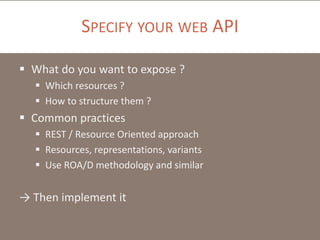 SPECIFY YOUR WEB API
 What do you want to expose ?
 Which resources ?
 How to structure them ?

 Common practices
 REST / Resource Oriented approach
 Resources, representations, variants
 Use ROA/D methodology and similar

→ Then implement it

 