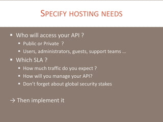 SPECIFY HOSTING NEEDS
 Who will access your API ?
 Public or Private ?
 Users, administrators, guests, support teams …

 Which SLA ?
 How much traffic do you expect ?
 How will you manage your API?
 Don’t forget about global security stakes

→ Then implement it

 