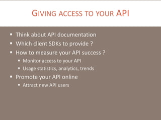 GIVING ACCESS TO YOUR API
 Think about API documentation
 Which client SDKs to provide ?
 How to measure your API success ?
 Monitor access to your API
 Usage statistics, analytics, trends

 Promote your API online
 Attract new API users

 