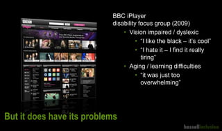 But it does have its problems
BBC iPlayer
disability focus group (2009)
• Vision impaired / dyslexic
• “I like the black – it’s cool”
• “I hate it – I find it really
tiring”
• Aging / learning difficulties
• “it was just too
overwhelming”
 