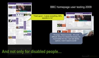 “It’s busy. There is no list... It’s a bit
difficult. Once I’ve closed the boxes, it’s
much better for me. I can see all the
options. I don’t need to scroll.”
BBC homepage user testing 2009
“That’s good – it gives everything. 95%
appeals to me”
And not only for disabled people…
 