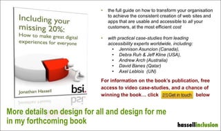 More details on design for all and design for me
in my forthcoming book
• the full guide on how to transform your organisation
to achieve the consistent creation of web sites and
apps that are usable and accessible to all your
customers, at the most efficient cost
• with practical case-studies from leading
accessibility experts worldwide, including:
• Jennison Asuncion (Canada),
• Debra Ruh & Jeff Kline (USA),
• Andrew Arch (Australia)
• David Banes (Qatar)
• Axel Leblois (UN)
For information on the book’s publication, free
access to video case-studies, and a chance of
winning the book… click below
 