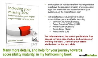• the full guide on how to transform your organisation
to achieve the consistent creation of web sites and
apps that are usable and accessible to all your
customers, at the most efficient cost
• with practical case-studies from leading
accessibility experts worldwide, including:
• Jennison Asuncion (Canada),
• Debra Ruh & Jeff Kline (USA),
• Andrew Arch (Australia)
• David Banes (Qatar)
• Axel Leblois (UN)
For information on the book’s publication, free
access to video case-studies, and a chance of
winning the book… send us your details
via the form on the next slide
Many more details, and help for your journey towards
accessibility maturity, in my forthcoming book
 