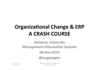 Organiza(onal	
  Change	
  &	
  ERP	
  
A	
  CRASH	
  COURSE	
  
Antwerp University	
  	
  
Management	
  Informa(on	
  Systems	
  
08-­‐Nov-­‐2013	
  
@lucgaloppin	
  	
  
08-­‐Nov-­‐2013	
  

Antwerp	
  University	
  -­‐	
  Management	
  
Informa6on	
  Systems	
  	
  

1	
  

 