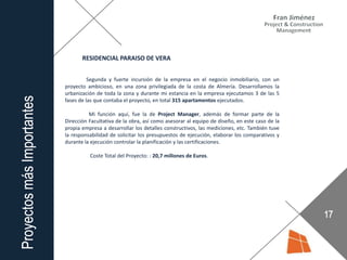 RESIDENCIAL PARAISO DE VERA
Segunda y fuerte incursión de la empresa en el negocio inmobiliario, con un
proyecto ambicioso, en una zona privilegiada de la costa de Almería. Desarrollamos la
urbanización de toda la zona y durante mi estancia en la empresa ejecutamos 3 de las 5
fases de las que contaba el proyecto, en total 315 apartamentos ejecutados.
Mi función aquí, fue la de Project Manager, además de formar parte de la
Dirección Facultativa de la obra, así como asesorar al equipo de diseño, en este caso de la
propia empresa a desarrollar los detalles constructivos, las mediciones, etc. También tuve
la responsabilidad de solicitar los presupuestos de ejecución, elaborar los comparativos y
durante la ejecución controlar la planificación y las certificaciones.
Coste Total del Proyecto: : 20,7 millones de Euros.
 