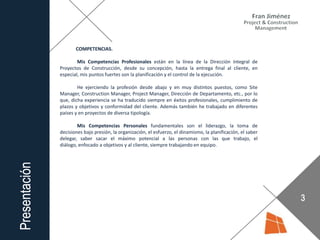 COMPETENCIAS.
Mis Competencias Profesionales están en la línea de la Dirección Integral de
Proyectos de Construcción, desde su concepción, hasta la entrega final al cliente, en
especial, mis puntos fuertes son la planificación y el control de la ejecución.
He ejerciendo la profesión desde abajo y en muy distintos puestos, como Site
Manager, Construction Manager, Project Manager, Dirección de Departamento, etc., por lo
que, dicha experiencia se ha traducido siempre en éxitos profesionales, cumplimiento de
plazos y objetivos y conformidad del cliente. Además también he trabajado en diferentes
países y en proyectos de diversa tipología.
Mis Competencias Personales fundamentales son el liderazgo, la toma de
decisiones bajo presión, la organización, el esfuerzo, el dinamismo, la planificación, el saber
delegar, saber sacar el máximo potencial a las personas con las que trabajo, el
diálogo, enfocado a objetivos y al cliente, siempre trabajando en equipo.
 