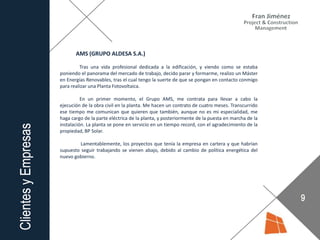 AMS (GRUPO ALDESA S.A.)
Tras una vida profesional dedicada a la edificación, y viendo como se estaba
poniendo el panorama del mercado de trabajo, decido parar y formarme, realizo un Máster
en Energías Renovables, tras el cual tengo la suerte de que se pongan en contacto conmigo
para realizar una Planta Fotovoltaica.
En un primer momento, el Grupo AMS, me contrata para llevar a cabo la
ejecución de la obra civil en la planta. Me hacen un contrato de cuatro meses. Transcurrido
ese tiempo me comunican que quieren que también, aunque no es mi especialidad, me
haga cargo de la parte eléctrica de la planta, y posteriormente de la puesta en marcha de la
instalación. La planta se pone en servicio en un tiempo record, con el agradecimiento de la
propiedad, BP Solar.
Lamentablemente, los proyectos que tenía la empresa en cartera y que habrían
supuesto seguir trabajando se vienen abajo, debido al cambio de política energética del
nuevo gobierno.
 