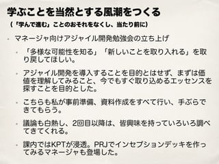 学ぶことを当然とする風潮をつくる 
（「学んで進む」ことのおそれをなくし、当たり前に）
• マネージャ向けアジャイル開発勉強会の立ち上げ
• 「多様な可能性を知る」「新しいことを取り入れる」を取
り戻してほしい。
• アジャイル開発を導入することを目的とはせず、まずは価
値を理解してみること、今でもすぐ取り込めるエッセンスを
探すことを目的とした。
• こちらも私が事前準備、資料作成をすべて行い、手ぶらで
きてもらう。
• 議論も白熱し、2回目以降は、皆興味を持っていろいろ調べ
てきてくれる。
• 課内ではKPTが浸透。PRJでインセプションデッキを作っ
てみるマネージャも登場した。
 