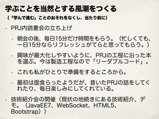 学ぶことを当然とする風潮をつくる 
（「学んで進む」ことのおそれをなくし、当たり前に）
• PRJ内読書会の立ち上げ
• 朝会の後、毎日15分だけ時間をもらう。（忙しくても、
一日15分ならリフレッシュがてらと思ってもらう。）
• 興味が最大化しやすいように、PRJの工程に沿った本
を選ぶ。今は製造工程なので「リーダブルコード」。
• これも私がひとりで準備をするところから。
• 最初は面食らったようだが、昔いたPRJの話をしてく
れたり、毎日楽しみにしてくれている。
• 技術紹介会の開催（現状の地続きにある技術紹介、デ
モ。（JavaEE7、WebSocket、HTML5、
Bootstrap））
 