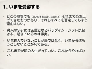 1. いまを受容する
• どこの現場でも（思いの多寡の違いはあれど）それまで築き上
げてきたものがあり、それらすべてを否定してしまう
理由はない。
• 従来のSIerには苦難となるパラダイム・シフトが起
きる、起きているのは事実。
• いま進んでいないことが恥ではなく、いまから進も
うとしないことが恥である。
• これまでが恥の人生だっていい。これからやればい
い。
 