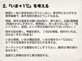 2.『いま＋1℃』を考える
• 無理に一気に革命を起こそうとしない。保守的になりがちな
業界組織で、条件反射の壁はどうしてもある。
• 現場、相手の温度を冷静に読み取り、寄り添う。正論/理想論
/持論をかざしすぎたり、無理強い、突っ走りはしない（「熱
い＝うざい、迷惑」という等式を植え付けてはいけない。）
• 相手の話を聞く。琴線を探す。（100の現場、相手がいれば、
次なる一手も100ある）
• いまの現場、いまの構成技術、いまの相手の＋1℃はなに
か？それを実現する手段がなにかを考える。
• ターゲットにする範囲もすこしずつでよい。最初は"隣の席の
あなたを"。
• 温度の上昇幅は自ずと漸次増加する。
 